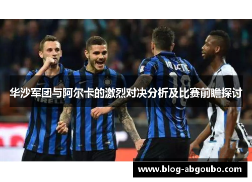 华沙军团与阿尔卡的激烈对决分析及比赛前瞻探讨