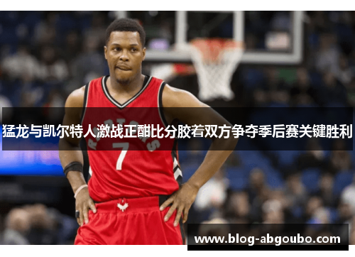 猛龙与凯尔特人激战正酣比分胶着双方争夺季后赛关键胜利